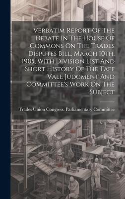 Verbatim Report Of The Debate In The House Of Commons On The Trades Disputes Bill, March 10th, 1905, With Division List And Short History Of The Taff