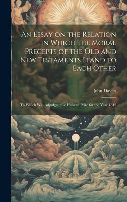 An Essay on the Relation in Which the Moral Precepts of the Old and New Testaments Stand to Each Other: To Which Was Adjudged the Hulsean Prize for th