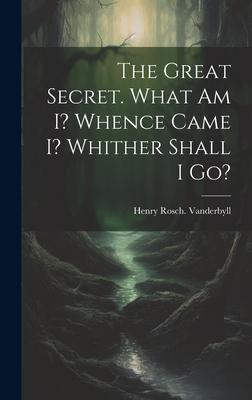 The Great Secret. What Am I? Whence Came I? Whither Shall I Go?