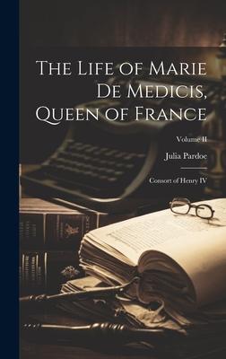 The Life of Marie de Medicis, Queen of France: Consort of Henry IV; Volume II