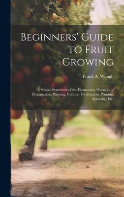 Beginners’ Guide to Fruit Growing; a Simple Statement of the Elementary Practices of Propagation, Planting, Culture, Fertilization, Pruning, Spraying,