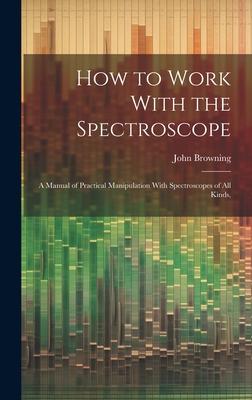 How to Work With the Spectroscope: A Manual of Practical Manipulation With Spectroscopes of all Kinds,