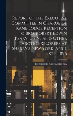 Report of the Executive Committee in Charge of Kane Lodge Reception to Bro. Robert Edwin Peary, U.S.N., and Other Arctic Explorers at Sherry’s New Yor