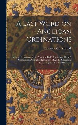 A Last Word on Anglican Ordinations: Being an Exposition of the Pontifical Bull Apostolicae Curae, Containing a Complete Refutation of all the Objec