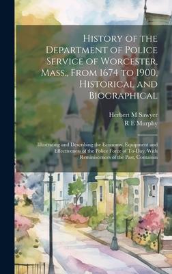 History of the Department of Police Service of Worcester, Mass., From 1674 to 1900, Historical and Biographical: Illustrating and Describing the Econo