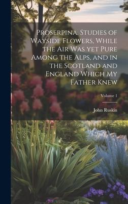 Proserpina. Studies of Wayside Flowers, While the air was yet Pure Among the Alps, and in the Scotland and England Which my Father Knew; Volume 1