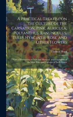 A Practical Treatise on the Culture of the Carnation, Pink, Auricula, Polyanthus, Ranunculus, Tulip, Hyacinth, Rose, and Other Flowers: With a Dissert