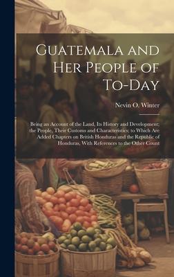 Guatemala and her People of To-day: Being an Account of the Land, its History and Development; the People, Their Customs and Characteristics; to Which