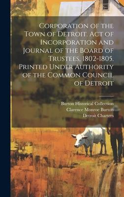 Corporation of the Town of Detroit. Act of Incorporation and Journal of the Board of Trustees, 1802-1805. Printed Under Authority of the Common Counci