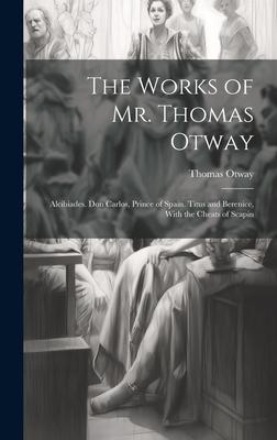 The Works of Mr. Thomas Otway: Alcibiades. Don Carlos, Prince of Spain. Titus and Berenice, With the Cheats of Scapin