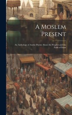 A Moslem Present: An Anthology of Arabic Poems About the Prophet and the Faith of Islam