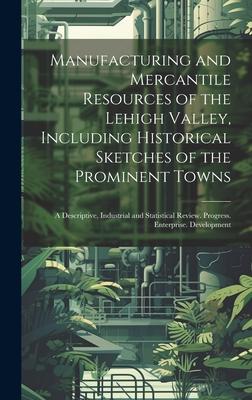 Manufacturing and Mercantile Resources of the Lehigh Valley, Including Historical Sketches of the Prominent Towns: A Descriptive, Industrial and Stati