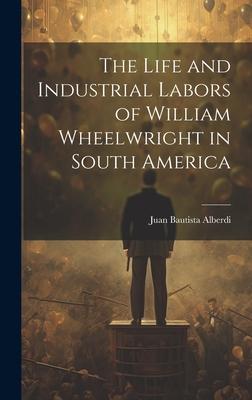 The Life and Industrial Labors of William Wheelwright in South America