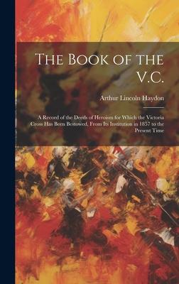 The Book of the V.C.: A Record of the Deeds of Heroism for Which the Victoria Cross Has Been Bestowed, From Its Institution in 1857 to the P