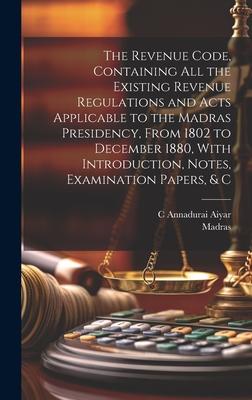 The Revenue Code, Containing All the Existing Revenue Regulations and Acts Applicable to the Madras Presidency, From 1802 to December 1880, With Intro