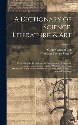 A Dictionary of Science, Literature, & Art: Comprising the Definitions and Derivations of the Scientific Terms in General Use, Together With the Histo