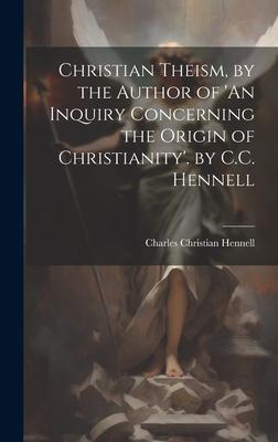Christian Theism, by the Author of ’An Inquiry Concerning the Origin of Christianity’. by C.C. Hennell