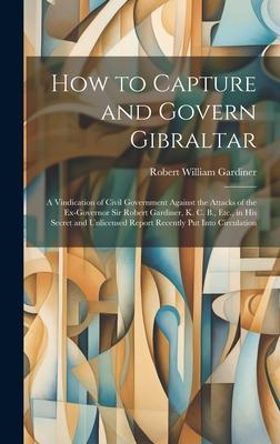 How to Capture and Govern Gibraltar: A Vindication of Civil Government Against the Attacks of the Ex-Governor Sir Robert Gardiner, K. C. B., Etc., in