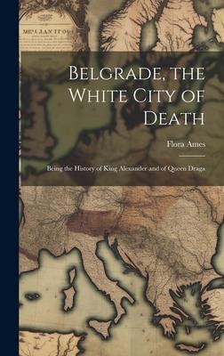 Belgrade, the White City of Death: Being the History of King Alexander and of Queen Draga