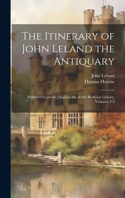 The Itinerary of John Leland the Antiquary: Publish’d From the Original Ms. in the Bodleian Library, Volumes 1-3