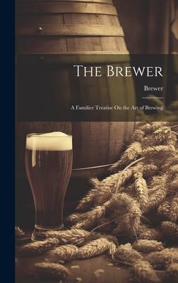 The Brewer: A Familier Treatise On the Art of Brewing