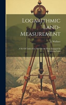 Logarithmic Land-measurement: A Set Of Tables For The Use Of Those Engaged In Measuring Land