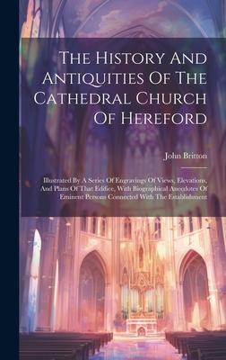 The History And Antiquities Of The Cathedral Church Of Hereford: Illustrated By A Series Of Engravings Of Views, Elevations, And Plans Of That Edifice