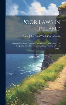 Poor Laws In Ireland: Considered In Their Probable Effects Upon The Capital, The Prosperity, And The Progressive Improvement Of That Country