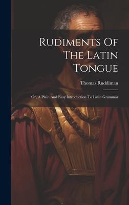 Rudiments Of The Latin Tongue: Or, A Plain And Easy Introduction To Latin Grammar