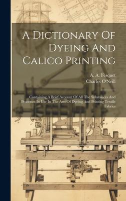 A Dictionary Of Dyeing And Calico Printing: Containing A Brief Account Of All The Substances And Processes In Use In The Arts Of Dyeing And Printing T