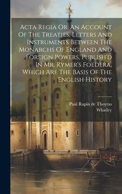 Acta Regia Or, An Account Of The Treaties, Letters And Instruments Between The Monarchs Of England And Foreign Powers, Publish’d In Mr. Rymer’s Foeder