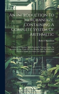 An Introduction To Merchandize. Containing A Complete System Of Arithmetic: A System Of Algebra. Book-keeping In Various Forms. An Account Of The Trad