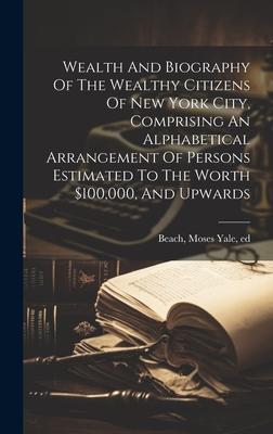 Wealth And Biography Of The Wealthy Citizens Of New York City, Comprising An Alphabetical Arrangement Of Persons Estimated To The Worth $100,000, And