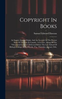 Copyright In Books: An Inquiry Into Its Origin, And An Account Of The Present State Of The Law In Canada: A Lecture: Being Of The occasio