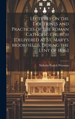 Lectures On the Doctrines and Practices of the Roman Catholic Church [Delivered at St. Mary’s Moorfields, During the Lent of 1836.]