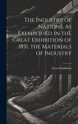 The Industry of Nations, As Exemplified in the Great Exhibition of 1851. the Materials of Industry