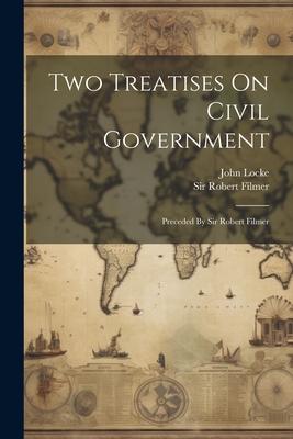 Two Treatises On Civil Government: Preceded By Sir Robert Filmer