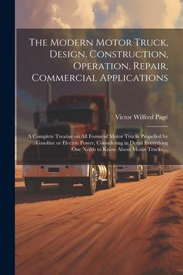 The Modern Motor Truck, Design, Construction, Operation, Repair, Commercial Applications: A Complete Treatise on All Forms of Motor Trucks Propelled b