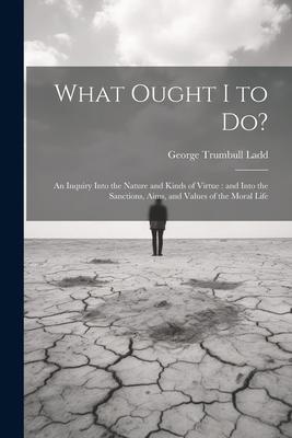 What Ought I to Do?: An Inquiry Into the Nature and Kinds of Virtue: and Into the Sanctions, Aims, and Values of the Moral Life