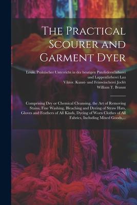 The Practical Scourer and Garment Dyer: Comprising Dry or Chemical Cleansing, the Art of Removing Stains, Fine Washing, Bleaching and Dyeing of Straw