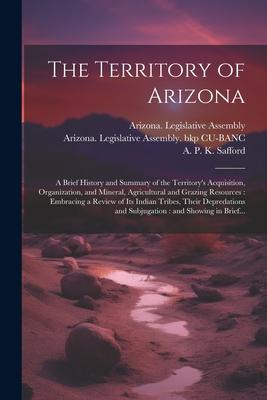 The Territory of Arizona: A Brief History and Summary of the Territory’s Acquisition, Organization, and Mineral, Agricultural and Grazing Resour