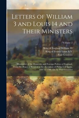 Letters of William 3 and Louis 14 and Their Ministers; Illustrative of the Domestic and Foreign Politics of England, From the Peace of Rywick to the A
