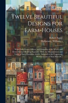 Twelve Beautiful Designs for Farm-houses: With Their Proper Offices, and Estimates of the Whole and Every Distinct Building Separate: With the Measure