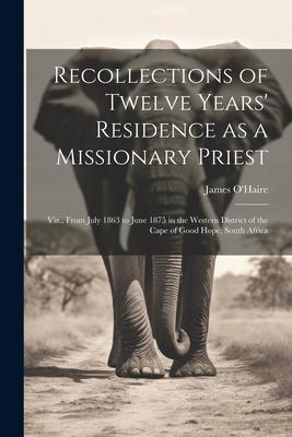 Recollections of Twelve Years’ Residence as a Missionary Priest: Viz., From July 1863 to June 1875 in the Western District of the Cape of Good Hope, S