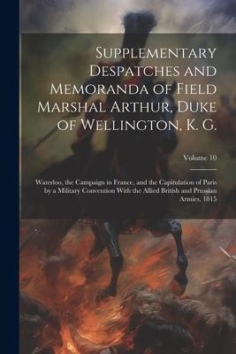 Supplementary Despatches and Memoranda of Field Marshal Arthur, Duke of Wellington, K. G.: Waterloo, the Campaign in France, and the Capitulation of P