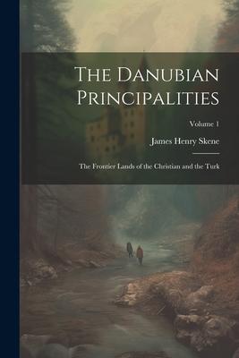 The Danubian Principalities: The Frontier Lands of the Christian and the Turk; Volume 1