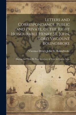 Letters and Correspondance, Public and Private, of the Right Honourable Henry St. John, Lord Viscount Bolingbroke: During the Time He Was Secretary of