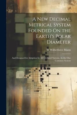 A New Decimal Metrical System Founded On the Earth’s Polar Diameter: And Designed for Adoption by All Civilized Nations, As the One Common System