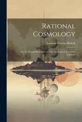 Rational Cosmology: Or, the Eternal Principles and the Necessary Laws of the Universe