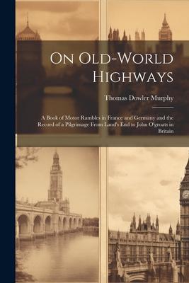 On Old-World Highways: A Book of Motor Rambles in France and Germany and the Record of a Pilgrimage From Land’s End to John O’groats in Brita